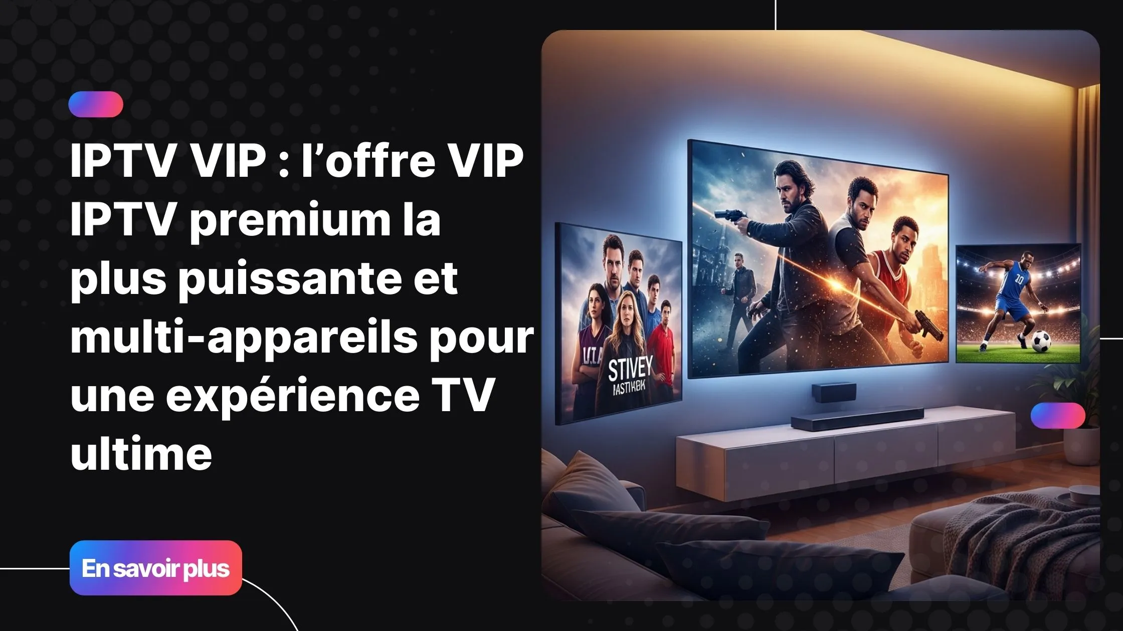 Image principale montrant une expérience IPTV VIP avec plusieurs écrans et contenus premium à domicile.